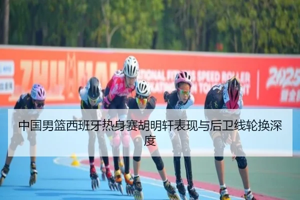 中国男篮西班牙热身赛胡明轩表现与后卫线轮换深度